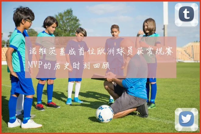 诺维茨基成首位欧洲球员获常规赛MVP的历史时刻回顾
