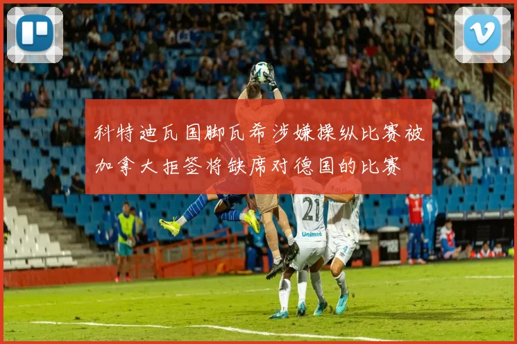 科特迪瓦国脚瓦希涉嫌操纵比赛被加拿大拒签将缺席对德国的比赛