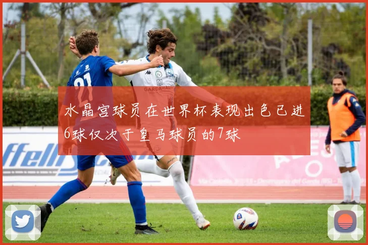 水晶宫球员在世界杯表现出色已进6球仅次于皇马球员的7球