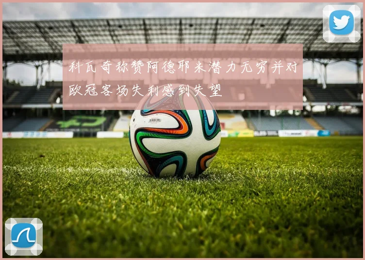科瓦奇称赞阿德耶米潜力无穷并对欧冠客场失利感到失望