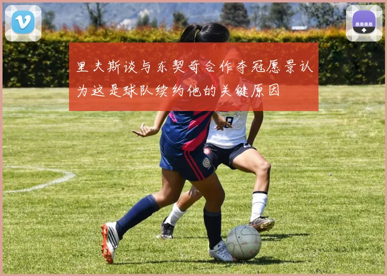 里夫斯谈与东契奇合作夺冠愿景认为这是球队续约他的关键原因