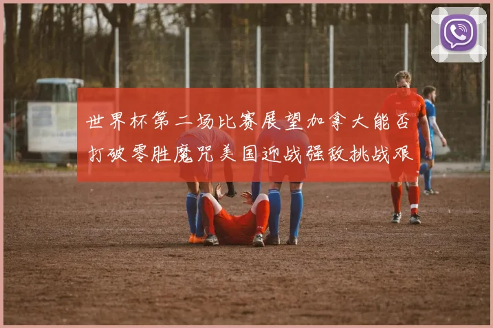 世界杯第二场比赛展望加拿大能否打破零胜魔咒美国迎战强敌挑战艰巨