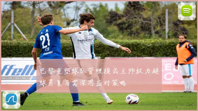 巴黎重塑球队管理模式主帅权力超球员皇马需深思应对策略