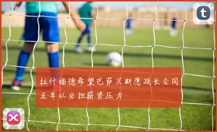 拉什福德希望巴萨买断愿延长合同五年以分担薪资压力