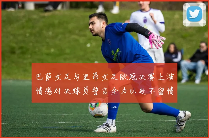 巴萨女足与里昂女足欧冠决赛上演情感对决球员誓言全力以赴不留情面