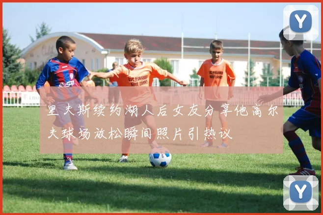 里夫斯续约湖人后女友分享他高尔夫球场放松瞬间照片引热议