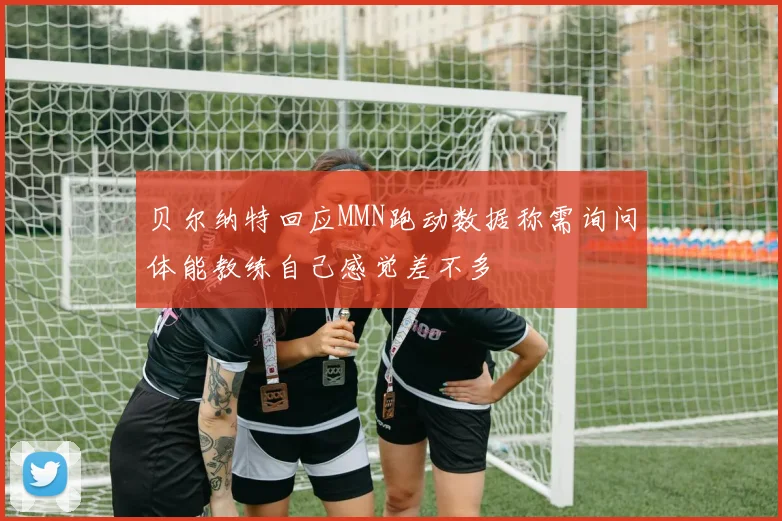 贝尔纳特回应MMN跑动数据称需询问体能教练自己感觉差不多