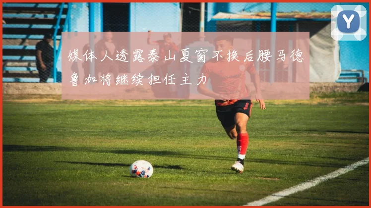 媒体人透露泰山夏窗不换后腰马德鲁加将继续担任主力