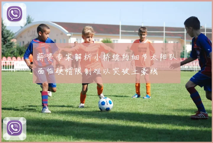 薪资专家解析小桥续约细节太阳队面临硬帽限制难以突破土豪线