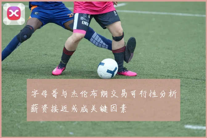 字母哥与杰伦布朗交易可行性分析薪资接近或成关键因素