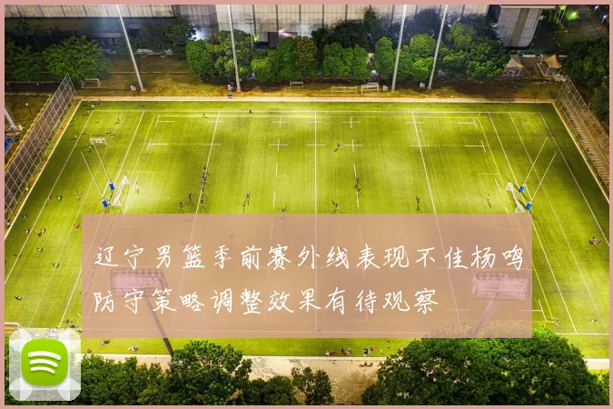 辽宁男篮季前赛外线表现不佳杨鸣防守策略调整效果有待观察
