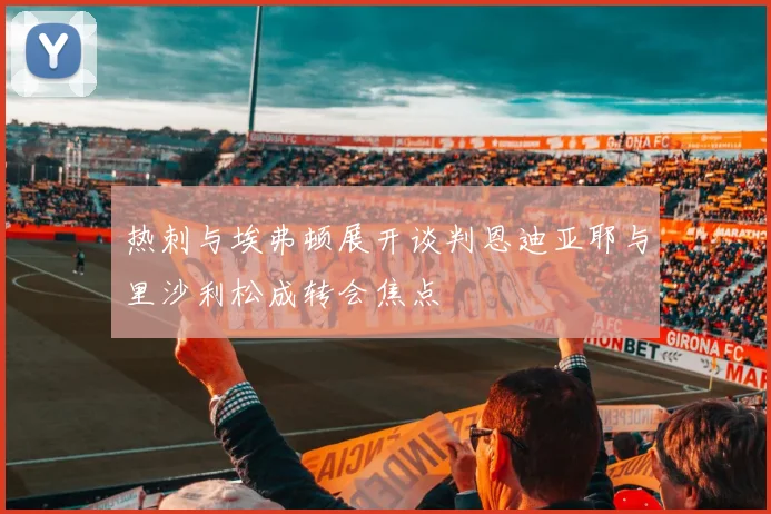 热刺与埃弗顿展开谈判恩迪亚耶与里沙利松成转会焦点
